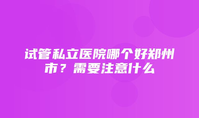 试管私立医院哪个好郑州市？需要注意什么