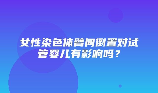 女性染色体臂间倒置对试管婴儿有影响吗？