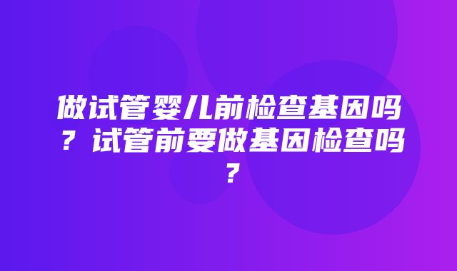 做试管婴儿前检查基因吗？试管前要做基因检查吗？