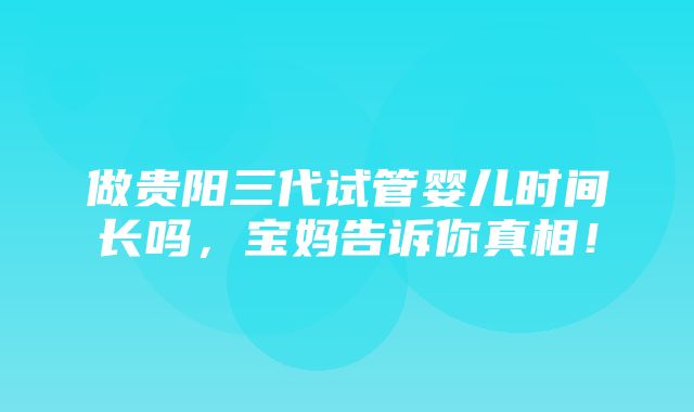 做贵阳三代试管婴儿时间长吗，宝妈告诉你真相！