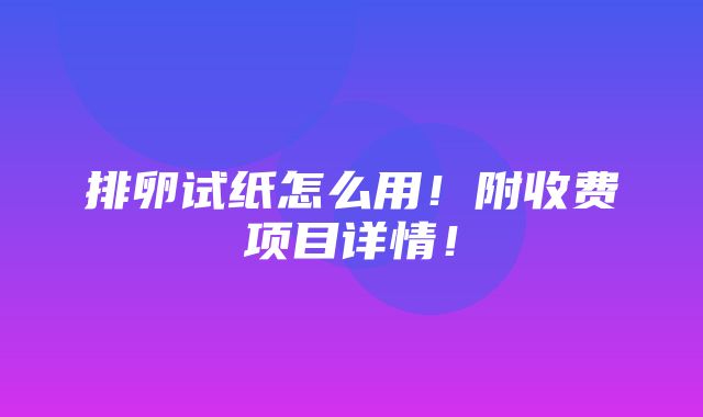 排卵试纸怎么用！附收费项目详情！