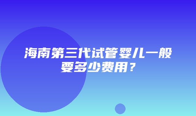 海南第三代试管婴儿一般要多少费用？