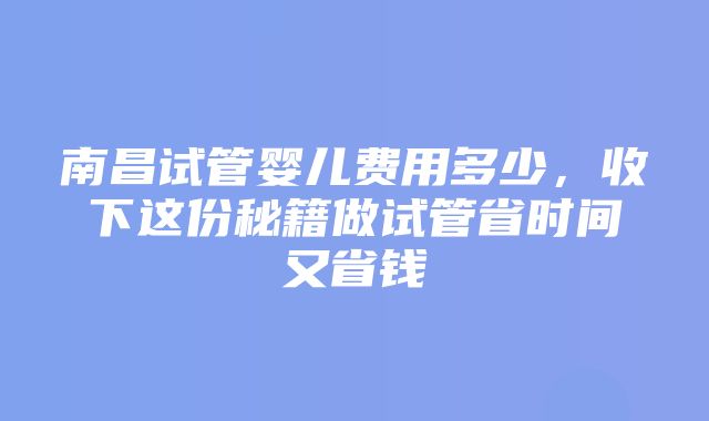 南昌试管婴儿费用多少，收下这份秘籍做试管省时间又省钱