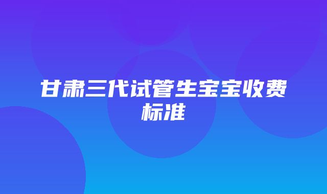 甘肃三代试管生宝宝收费标准