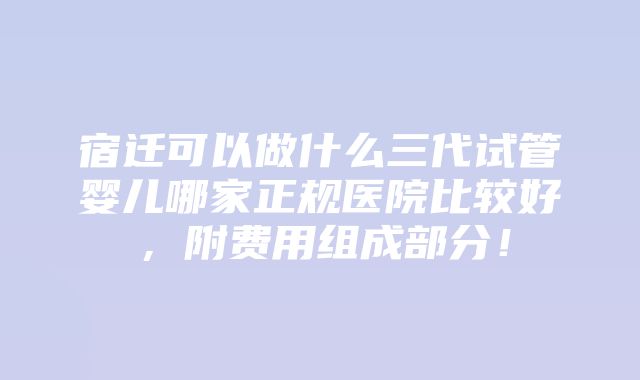 宿迁可以做什么三代试管婴儿哪家正规医院比较好，附费用组成部分！