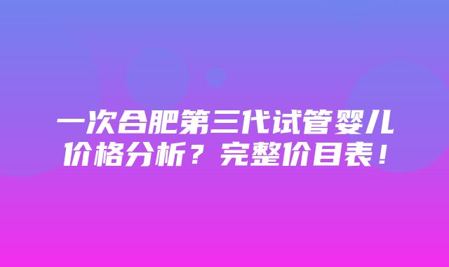 一次合肥第三代试管婴儿价格分析？完整价目表！