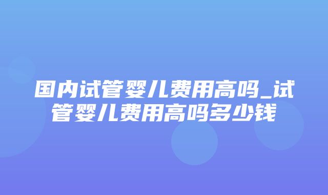 国内试管婴儿费用高吗_试管婴儿费用高吗多少钱