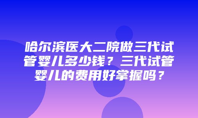 哈尔滨医大二院做三代试管婴儿多少钱？三代试管婴儿的费用好掌握吗？