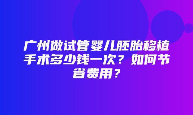 广州做试管婴儿胚胎移植手术多少钱一次？如何节省费用？