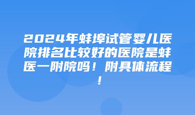 2024年蚌埠试管婴儿医院排名比较好的医院是蚌医一附院吗！附具体流程！