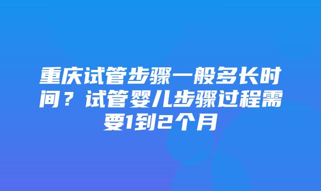 重庆试管步骤一般多长时间？试管婴儿步骤过程需要1到2个月