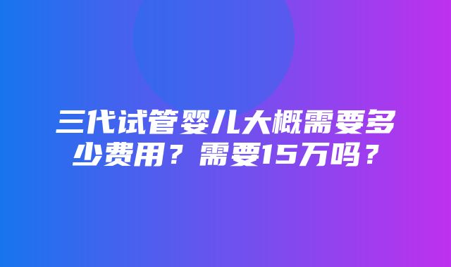 三代试管婴儿大概需要多少费用？需要15万吗？