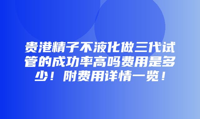 贵港精子不液化做三代试管的成功率高吗费用是多少！附费用详情一览！