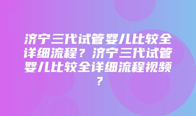 济宁三代试管婴儿比较全详细流程？济宁三代试管婴儿比较全详细流程视频？