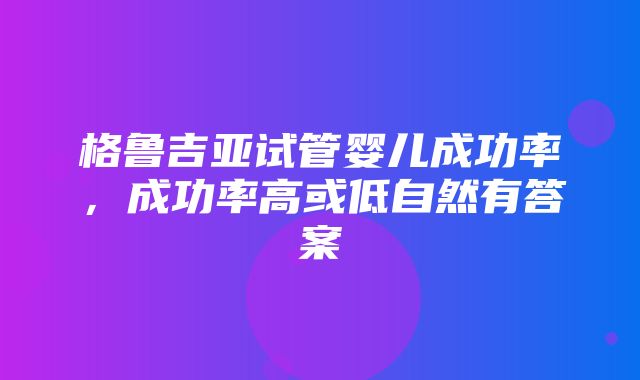 格鲁吉亚试管婴儿成功率，成功率高或低自然有答案