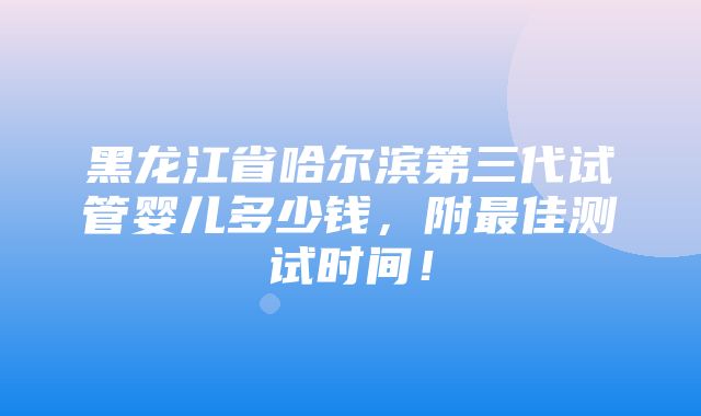 黑龙江省哈尔滨第三代试管婴儿多少钱，附最佳测试时间！