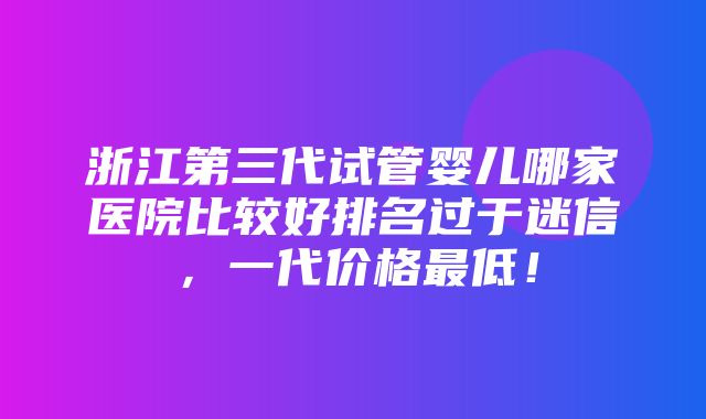 浙江第三代试管婴儿哪家医院比较好排名过于迷信，一代价格最低！