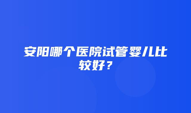 安阳哪个医院试管婴儿比较好？