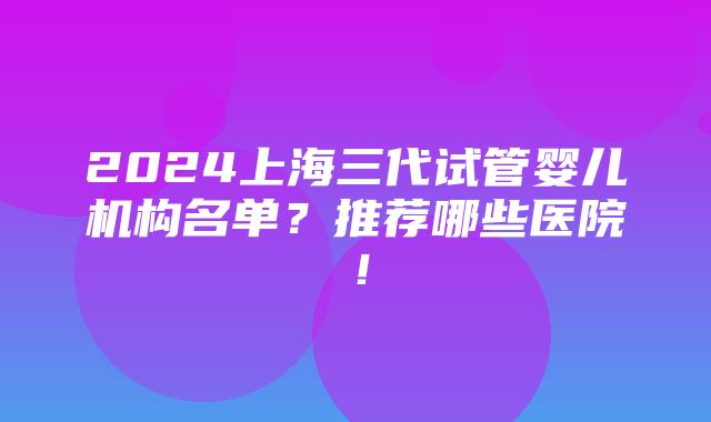 2024上海三代试管婴儿机构名单？推荐哪些医院！