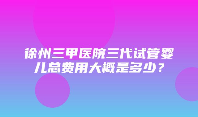 徐州三甲医院三代试管婴儿总费用大概是多少？