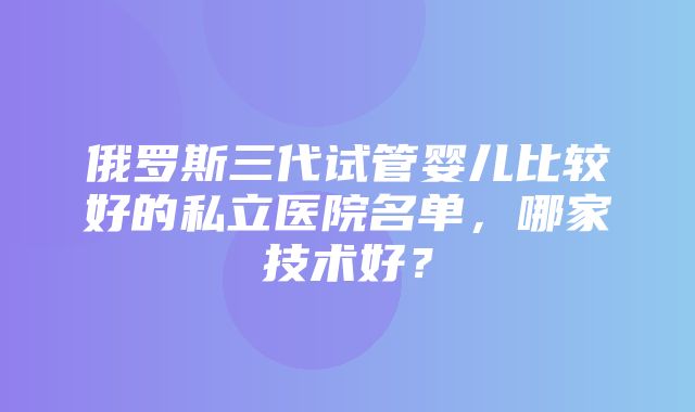 俄罗斯三代试管婴儿比较好的私立医院名单，哪家技术好？