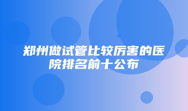 郑州做试管比较厉害的医院排名前十公布