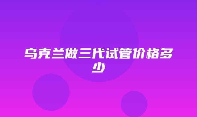 乌克兰做三代试管价格多少