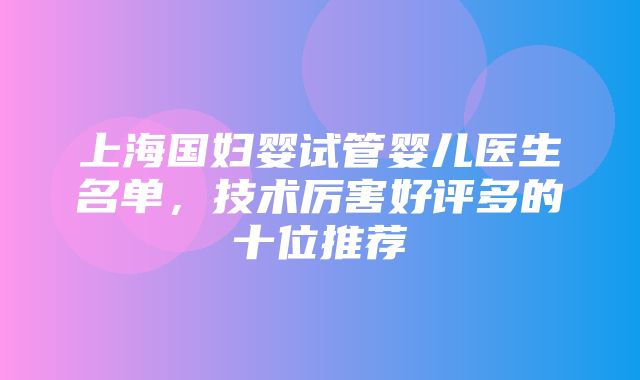 上海国妇婴试管婴儿医生名单，技术厉害好评多的十位推荐