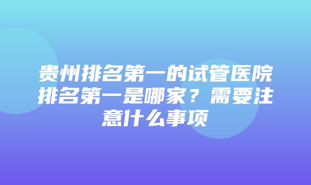 贵州排名第一的试管医院排名第一是哪家？需要注意什么事项