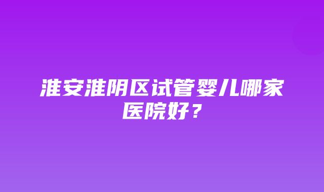 淮安淮阴区试管婴儿哪家医院好？