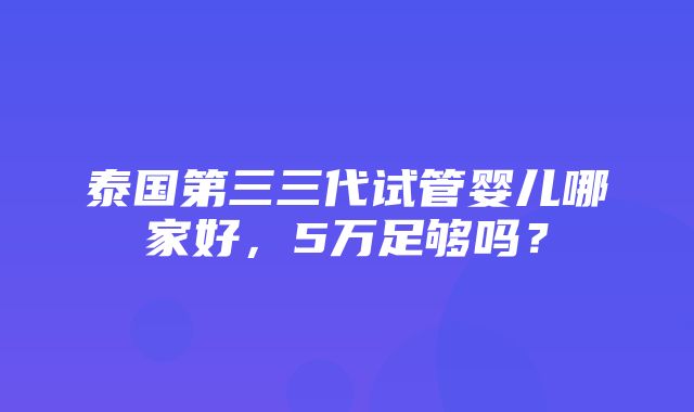 泰国第三三代试管婴儿哪家好，5万足够吗？