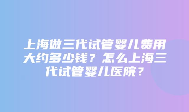 上海做三代试管婴儿费用大约多少钱？怎么上海三代试管婴儿医院？