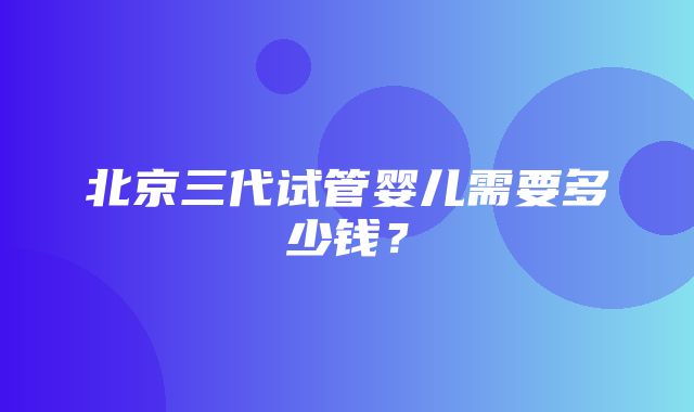 北京三代试管婴儿需要多少钱？