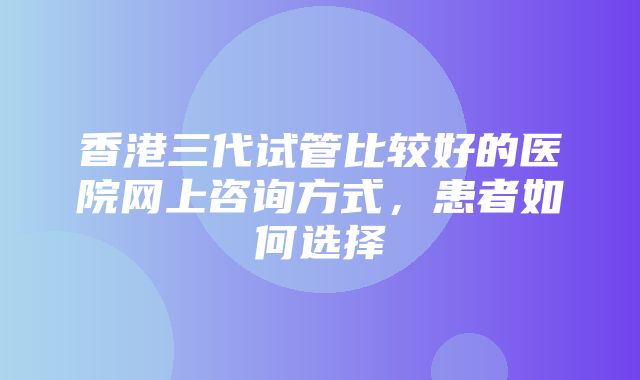 香港三代试管比较好的医院网上咨询方式，患者如何选择