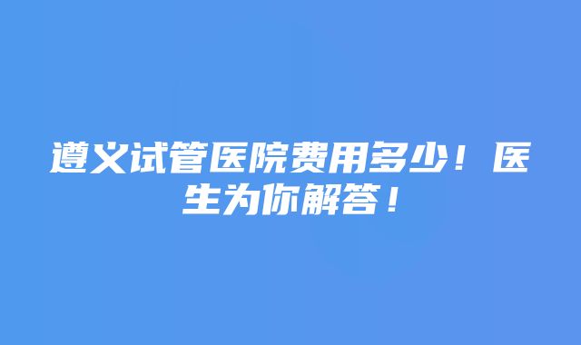 遵义试管医院费用多少！医生为你解答！