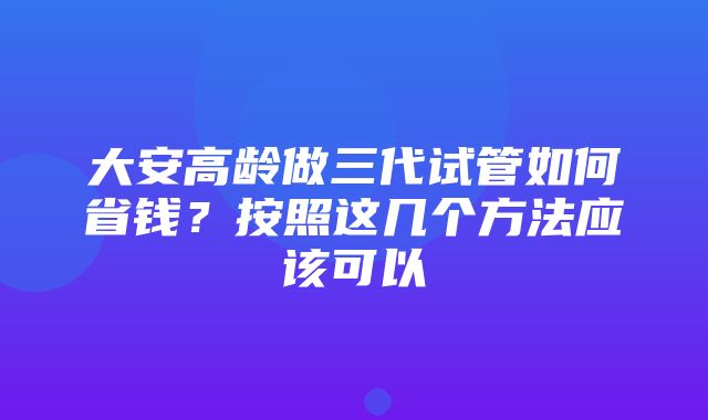 大安高龄做三代试管如何省钱？按照这几个方法应该可以