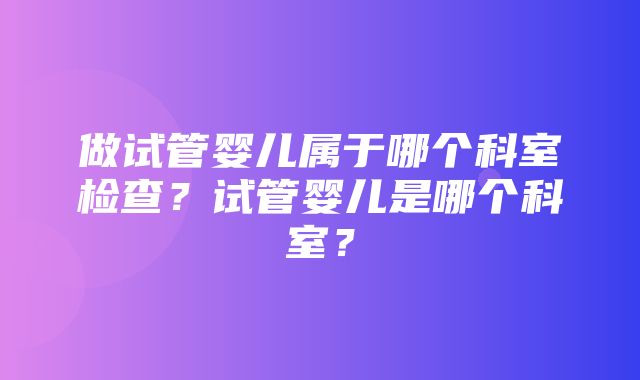 做试管婴儿属于哪个科室检查？试管婴儿是哪个科室？