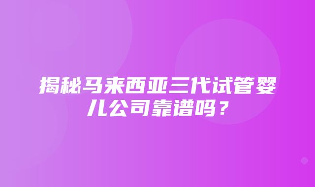 揭秘马来西亚三代试管婴儿公司靠谱吗？