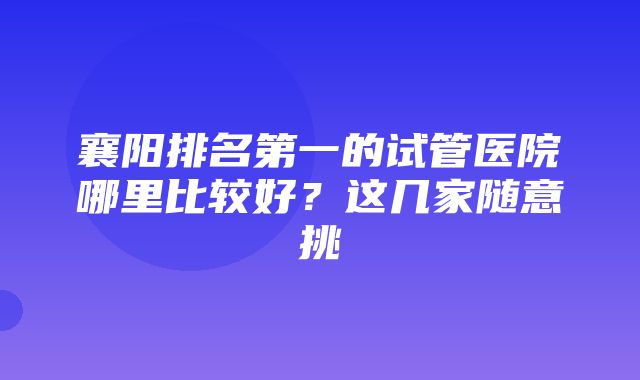 襄阳排名第一的试管医院哪里比较好？这几家随意挑