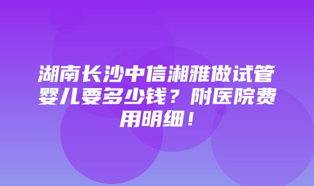 湖南长沙中信湘雅做试管婴儿要多少钱？附医院费用明细！