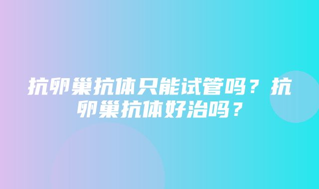 抗卵巢抗体只能试管吗？抗卵巢抗体好治吗？