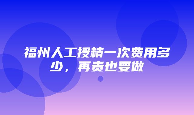 福州人工授精一次费用多少，再贵也要做