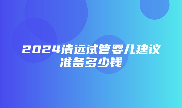 2024清远试管婴儿建议准备多少钱