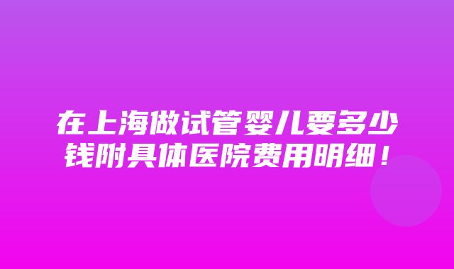 在上海做试管婴儿要多少钱附具体医院费用明细！