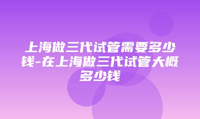 上海做三代试管需要多少钱-在上海做三代试管大概多少钱