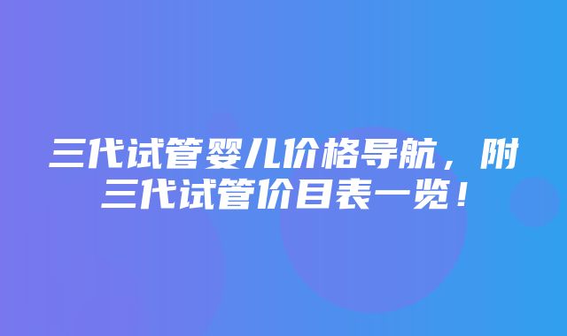 三代试管婴儿价格导航，附三代试管价目表一览！