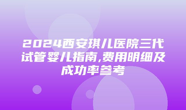 2024西安琪儿医院三代试管婴儿指南,费用明细及成功率参考