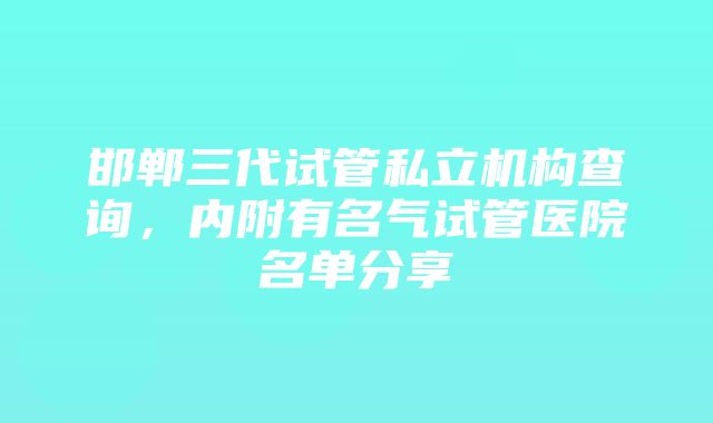 邯郸三代试管私立机构查询，内附有名气试管医院名单分享