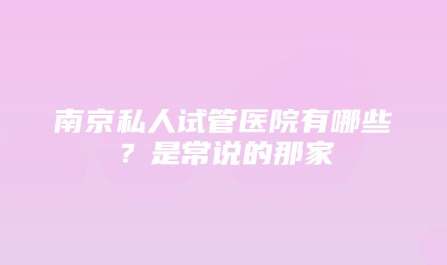 南京私人试管医院有哪些？是常说的那家