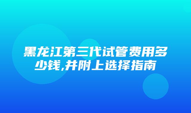 黑龙江第三代试管费用多少钱,并附上选择指南